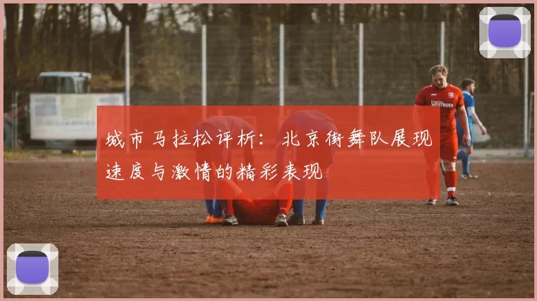 城市马拉松评析：北京街舞队展现速度与激情的精彩表现