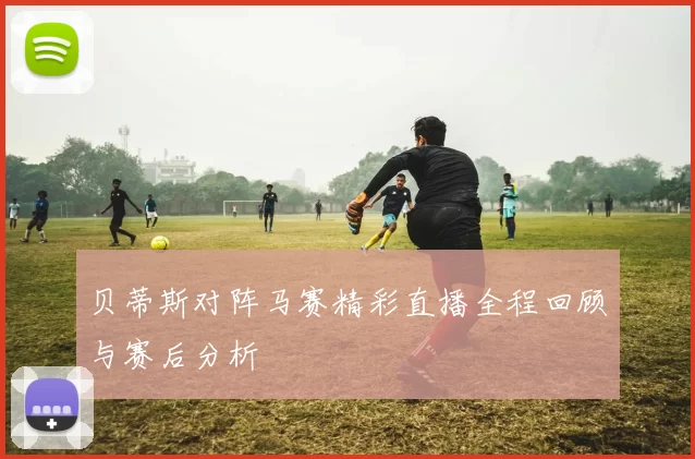 贝蒂斯对阵马赛精彩直播全程回顾与赛后分析