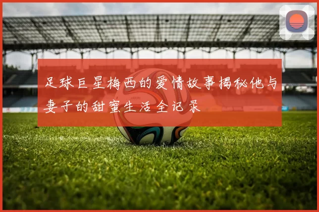 足球巨星梅西的爱情故事揭秘他与妻子的甜蜜生活全记录