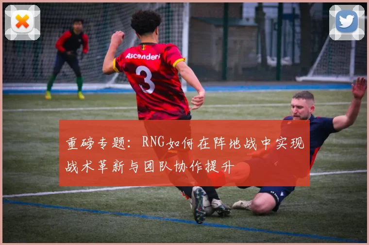 重磅专题：RNG如何在阵地战中实现战术革新与团队协作提升