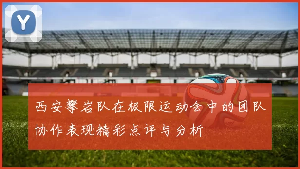 西安攀岩队在极限运动会中的团队协作表现精彩点评与分析
