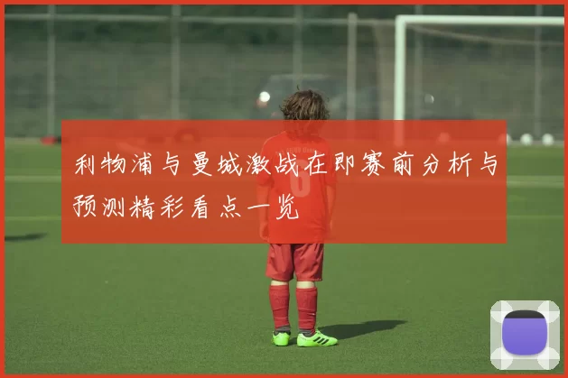 利物浦与曼城激战在即赛前分析与预测精彩看点一览