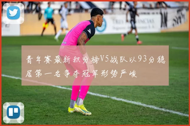 青年赛最新积分榜V5战队以93分稳居第一名争夺冠军形势严峻