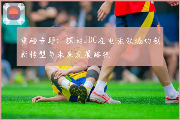 重磅专题：探讨JDG在电竞领域的创新转型与未来发展路径
