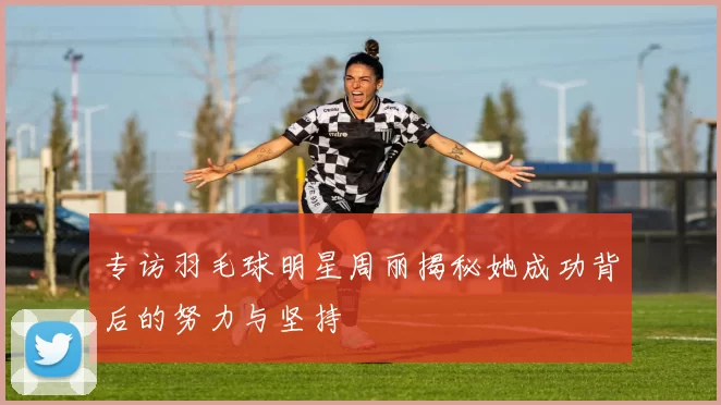 专访羽毛球明星周丽揭秘她成功背后的努力与坚持
