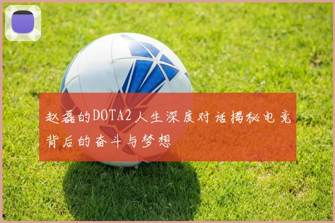 赵磊的DOTA2人生深度对话揭秘电竞背后的奋斗与梦想