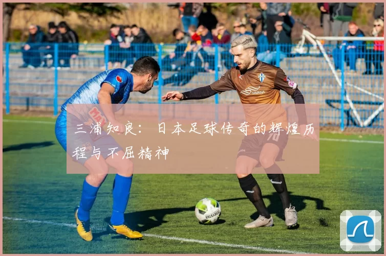 三浦知良：日本足球传奇的辉煌历程与不屈精神