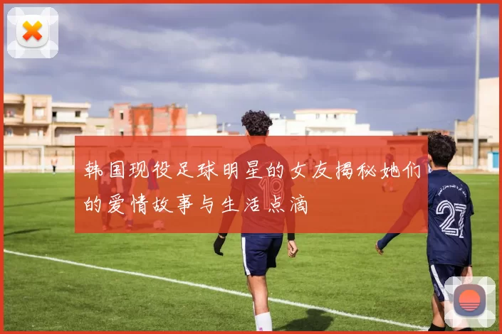 韩国现役足球明星的女友揭秘她们的爱情故事与生活点滴