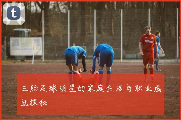 三胎足球明星的家庭生活与职业成就探秘