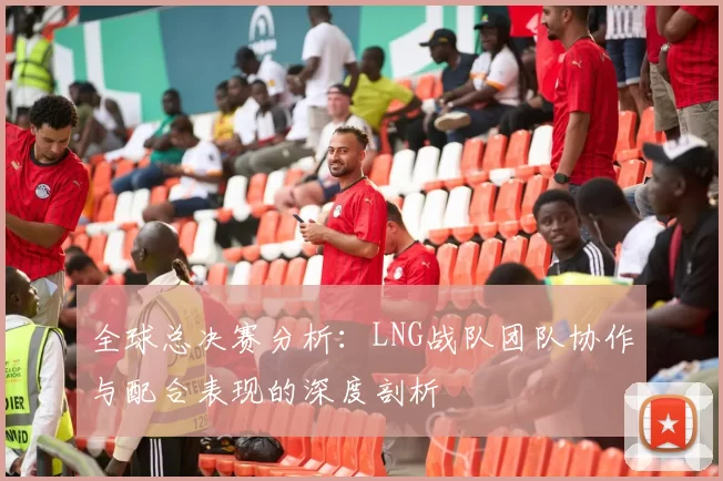 全球总决赛分析：LNG战队团队协作与配合表现的深度剖析