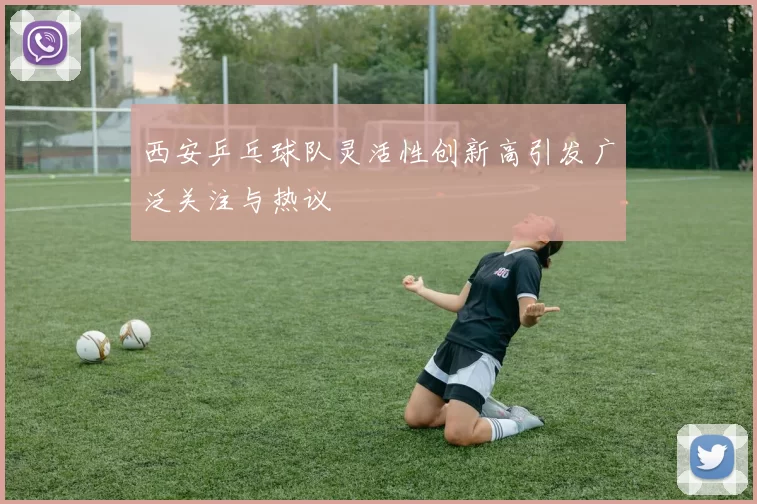 西安乒乓球队灵活性创新高引发广泛关注与热议