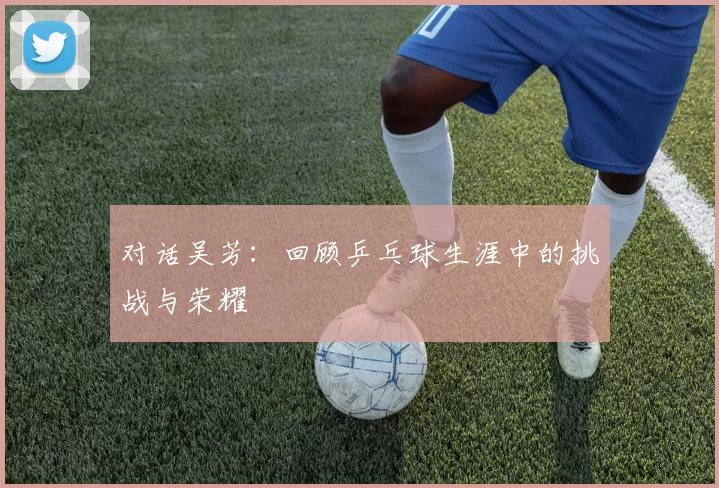 对话吴芳：回顾乒乓球生涯中的挑战与荣耀