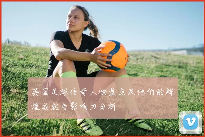 英国足球传奇人物盘点及他们的辉煌成就与影响力分析