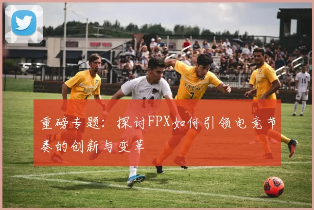 重磅专题：探讨FPX如何引领电竞节奏的创新与变革
