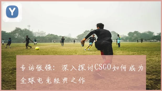 专访张强：深入探讨CSGO如何成为全球电竞经典之作