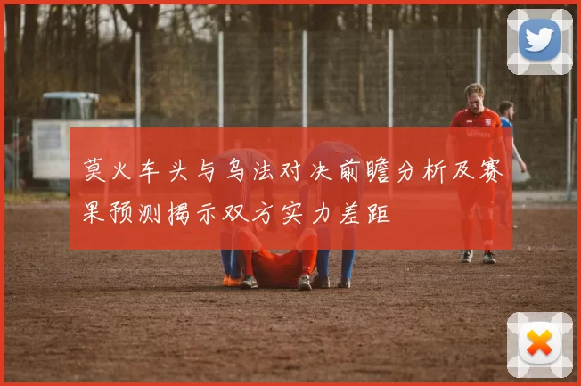莫火车头与乌法对决前瞻分析及赛果预测揭示双方实力差距