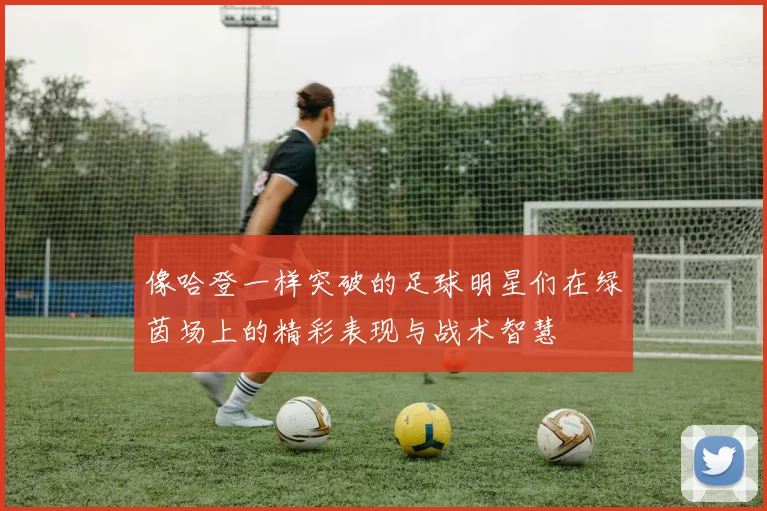 像哈登一样突破的足球明星们在绿茵场上的精彩表现与战术智慧