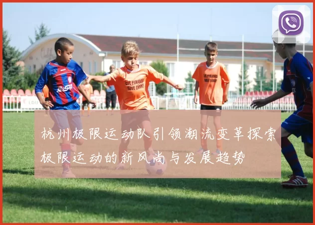 杭州极限运动队引领潮流变革探索极限运动的新风尚与发展趋势