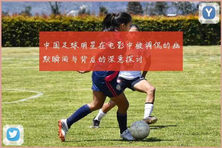 中国足球明星在电影中被调侃的幽默瞬间与背后的深意探讨