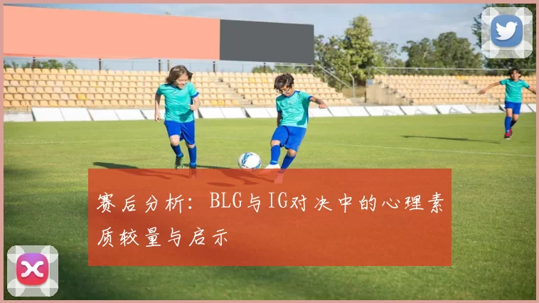 赛后分析：BLG与IG对决中的心理素质较量与启示