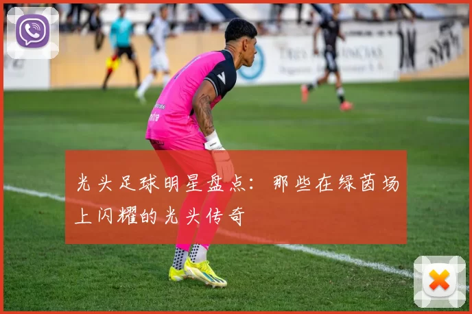 光头足球明星盘点：那些在绿茵场上闪耀的光头传奇
