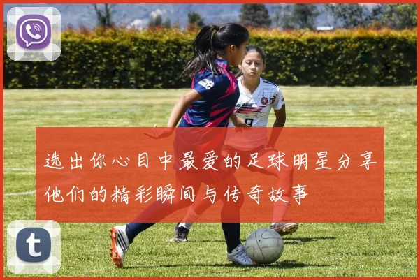 选出你心目中最爱的足球明星分享他们的精彩瞬间与传奇故事