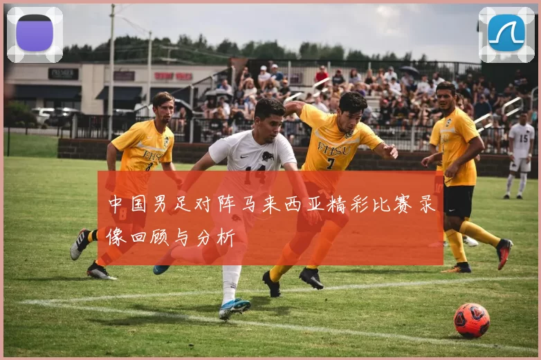 中国男足对阵马来西亚精彩比赛录像回顾与分析