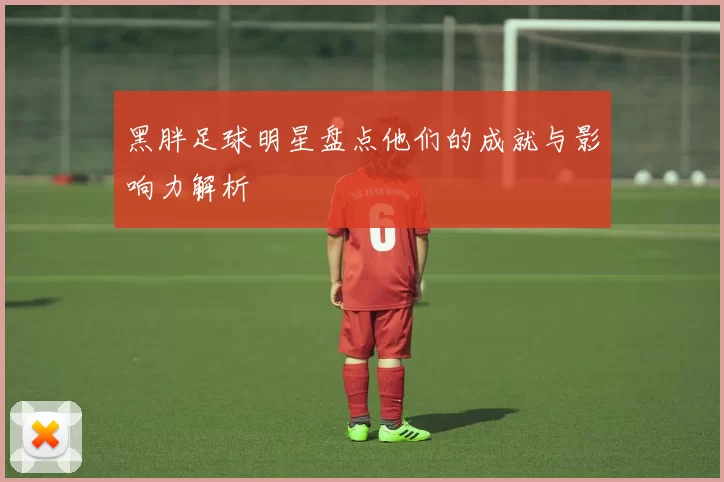 黑胖足球明星盘点他们的成就与影响力解析