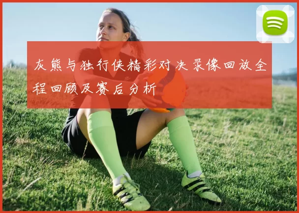 灰熊与独行侠精彩对决录像回放全程回顾及赛后分析