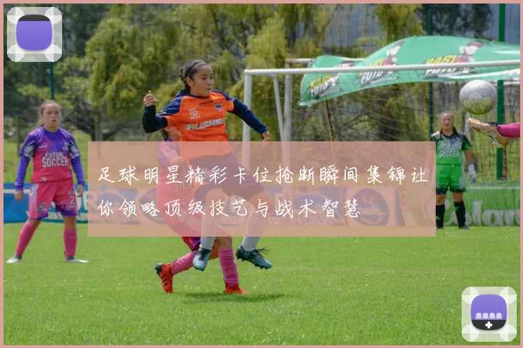 足球明星精彩卡位抢断瞬间集锦让你领略顶级技艺与战术智慧