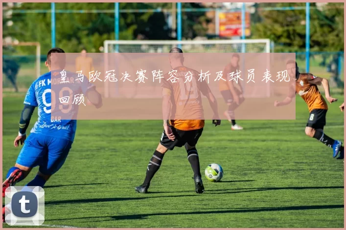 皇马欧冠决赛阵容分析及球员表现回顾