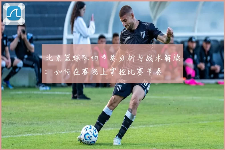 北京篮球队的节奏分析与战术解读：如何在赛场上掌控比赛节奏