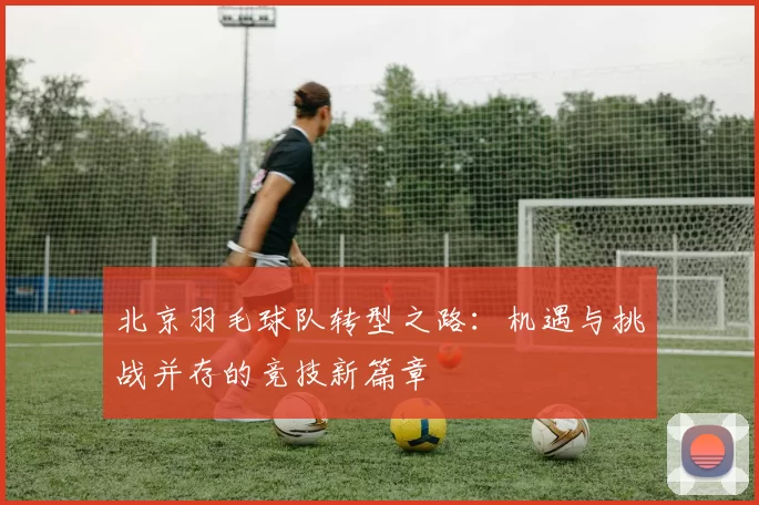 北京羽毛球队转型之路：机遇与挑战并存的竞技新篇章