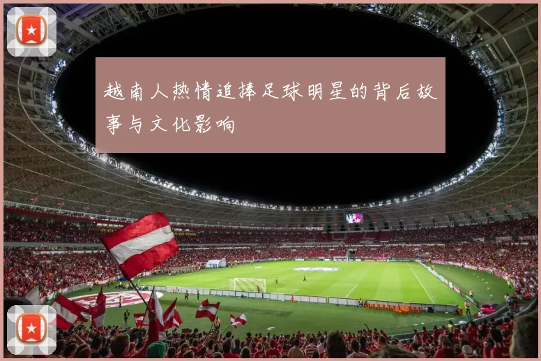 越南人热情追捧足球明星的背后故事与文化影响