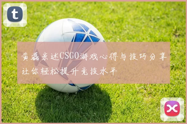 黄磊亲述CSGO游戏心得与技巧分享让你轻松提升竞技水平