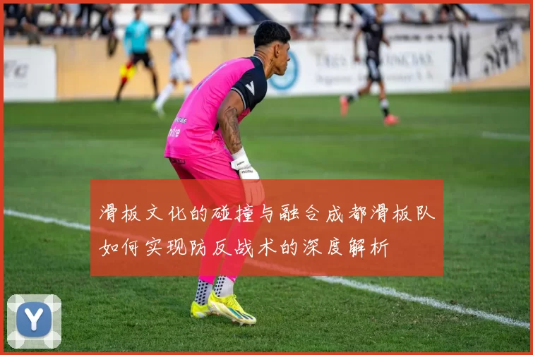 滑板文化的碰撞与融合成都滑板队如何实现防反战术的深度解析