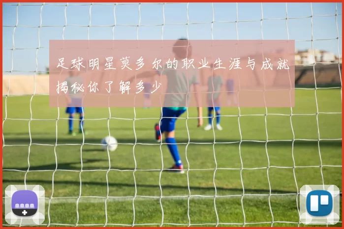 足球明星莫多尔的职业生涯与成就揭秘你了解多少