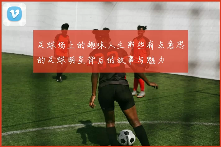 足球场上的趣味人生那些有点意思的足球明星背后的故事与魅力