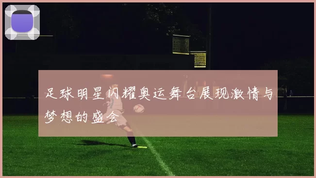 足球明星闪耀奥运舞台展现激情与梦想的盛会