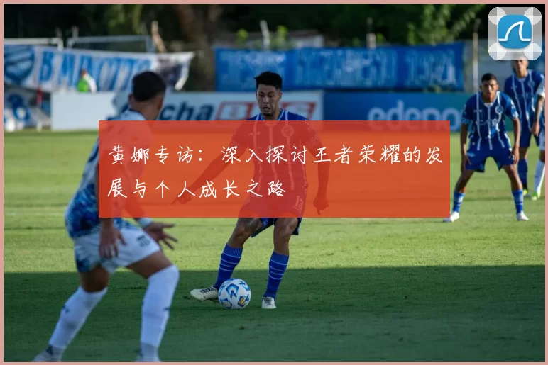 黄娜专访：深入探讨王者荣耀的发展与个人成长之路