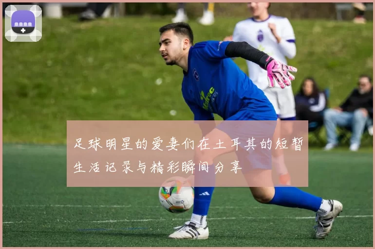 足球明星的爱妻们在土耳其的短暂生活记录与精彩瞬间分享