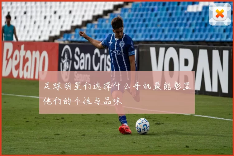 足球明星们选择什么手机最能彰显他们的个性与品味