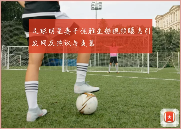 足球明星妻子优雅坐船视频曝光引发网友热议与羡慕