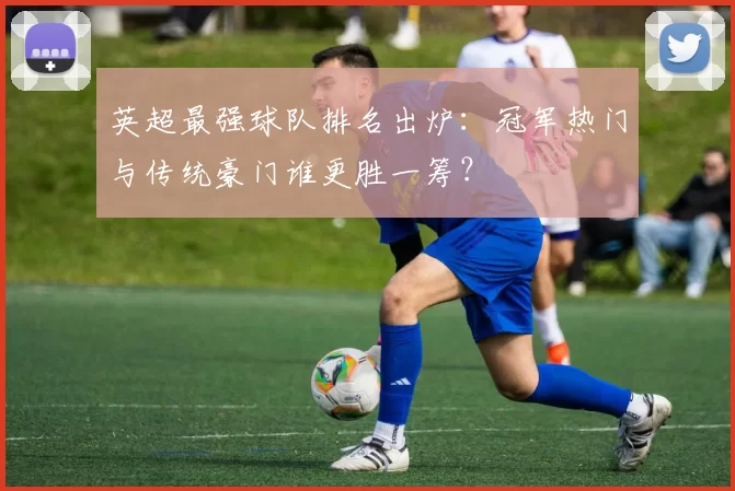 英超最强球队排名出炉：冠军热门与传统豪门谁更胜一筹？