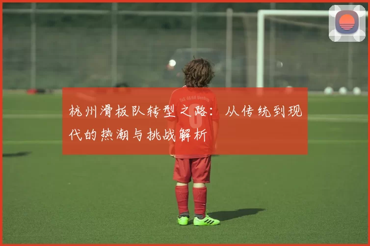杭州滑板队转型之路：从传统到现代的热潮与挑战解析