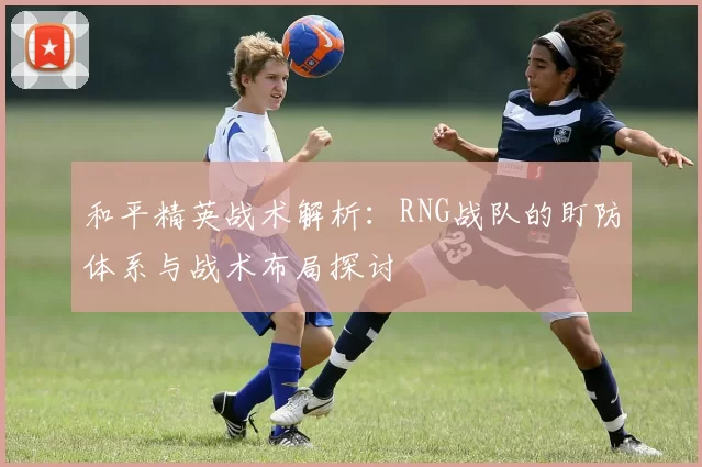 和平精英战术解析：RNG战队的盯防体系与战术布局探讨