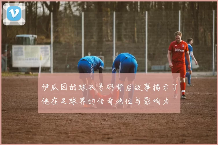 伊瓜因的球衣号码背后故事揭示了他在足球界的传奇地位与影响力