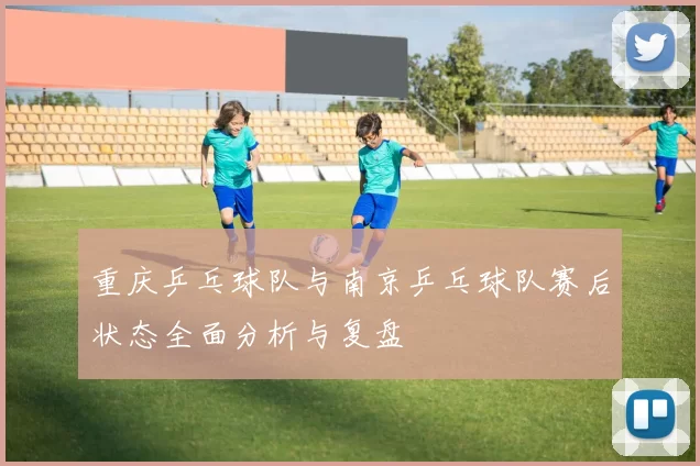 重庆乒乓球队与南京乒乓球队赛后状态全面分析与复盘