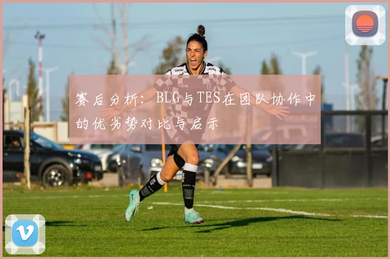 赛后分析：BLG与TES在团队协作中的优劣势对比与启示