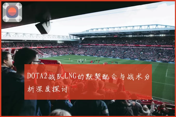 DOTA2战队LNG的默契配合与战术分析深度探讨